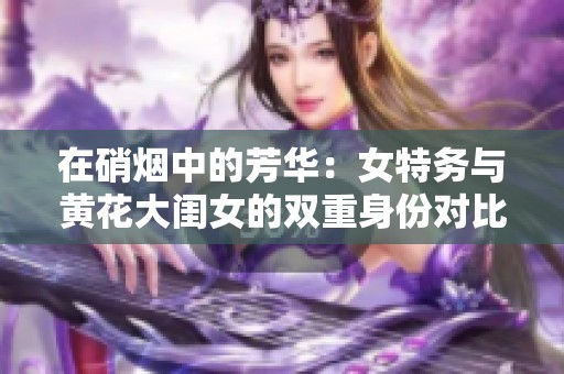 在硝烟中的芳华：女特务与黄花大闺女的双重身份对比