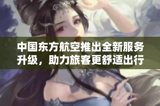 中国东方航空推出全新服务升级，助力旅客更舒适出行