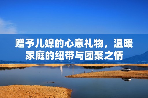 赠予儿媳的心意礼物，温暖家庭的纽带与团聚之情