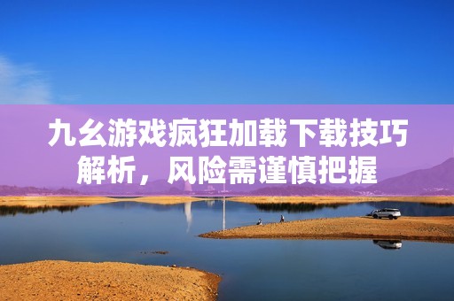 九幺游戏疯狂加载下载技巧解析，风险需谨慎把握