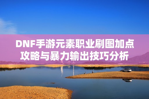 DNF手游元素职业刷图加点攻略与暴力输出技巧分析