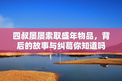 四叔屡屡索取盛年物品，背后的故事与纠葛你知道吗
