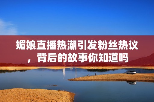 媚娘直播热潮引发粉丝热议，背后的故事你知道吗