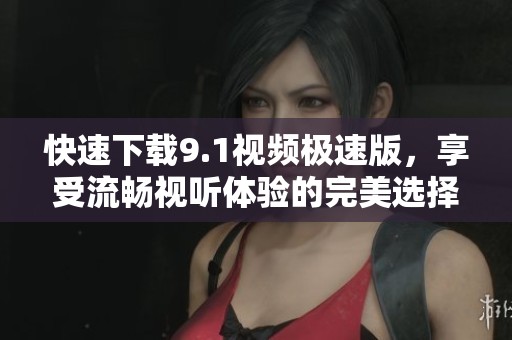 快速下载9.1视频极速版，享受流畅视听体验的完美选择