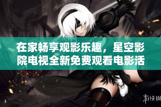 在家畅享观影乐趣，星空影院电视全新免费观看电影活动来袭