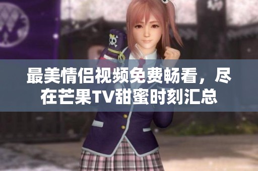 最美情侣视频免费畅看，尽在芒果TV甜蜜时刻汇总