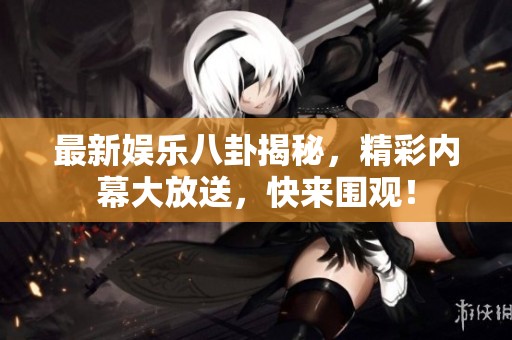 最新娱乐八卦揭秘，精彩内幕大放送，快来围观！