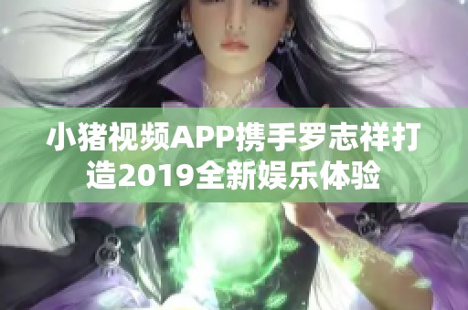 小猪视频APP携手罗志祥打造2019全新娱乐体验