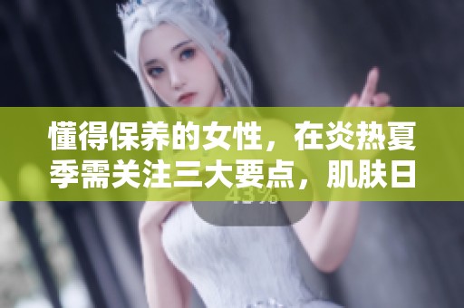 懂得保养的女性，在炎热夏季需关注三大要点，肌肤日渐改善