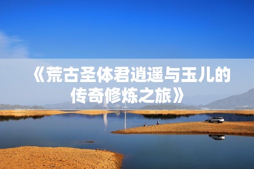 《荒古圣体君逍遥与玉儿的传奇修炼之旅》