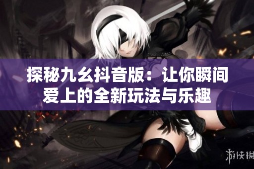 探秘九幺抖音版：让你瞬间爱上的全新玩法与乐趣