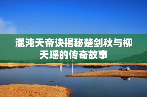 混沌天帝诀揭秘楚剑秋与柳天瑶的传奇故事