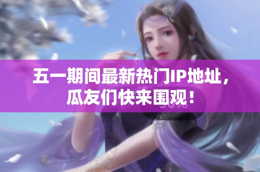 五一期间最新热门IP地址，瓜友们快来围观！
