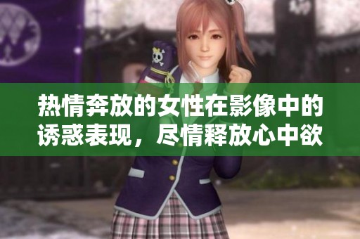 热情奔放的女性在影像中的诱惑表现，尽情释放心中欲望