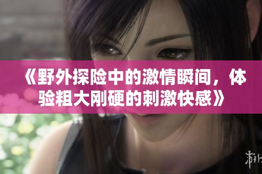 《野外探险中的激情瞬间，体验粗大刚硬的刺激快感》