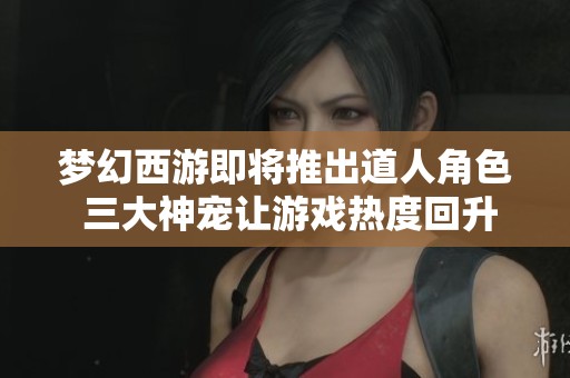 梦幻西游即将推出道人角色 三大神宠让游戏热度回升