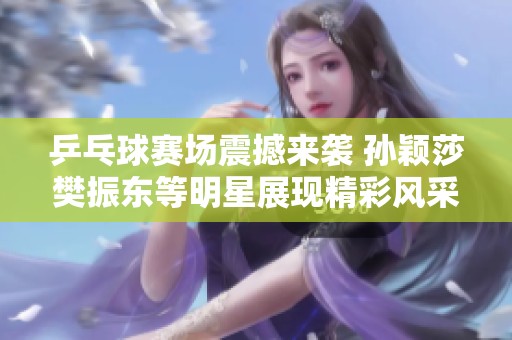 乒乓球赛场震撼来袭 孙颖莎樊振东等明星展现精彩风采
