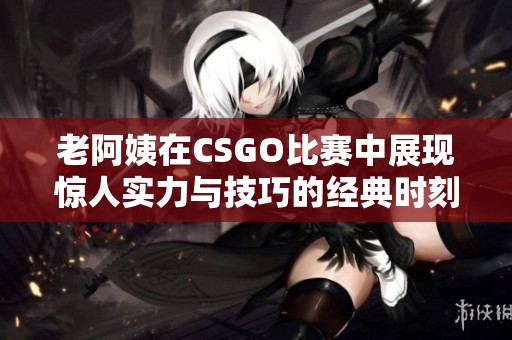 老阿姨在CSGO比赛中展现惊人实力与技巧的经典时刻