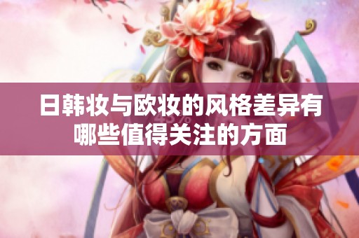 日韩妆与欧妆的风格差异有哪些值得关注的方面