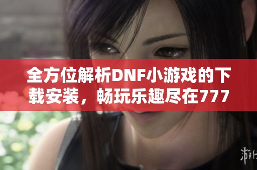 全方位解析DNF小游戏的下载安装，畅玩乐趣尽在777手游网