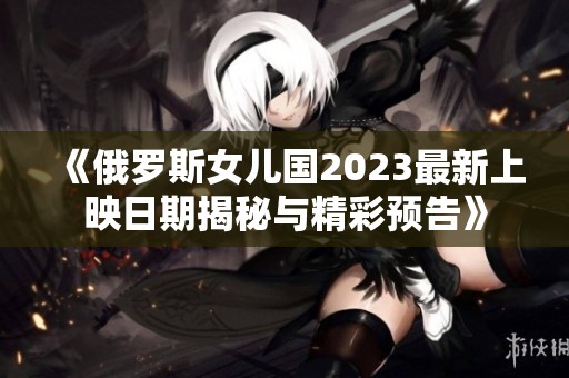 《俄罗斯女儿国2023最新上映日期揭秘与精彩预告》
