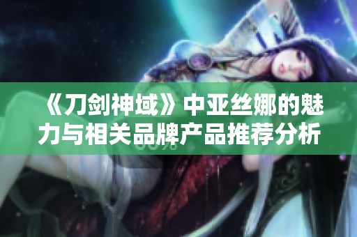 《刀剑神域》中亚丝娜的魅力与相关品牌产品推荐分析