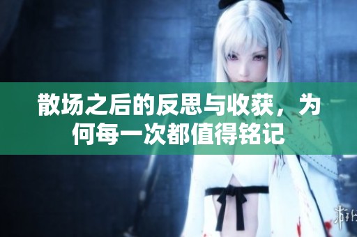 散场之后的反思与收获，为何每一次都值得铭记
