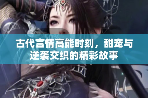 古代言情高能时刻，甜宠与逆袭交织的精彩故事