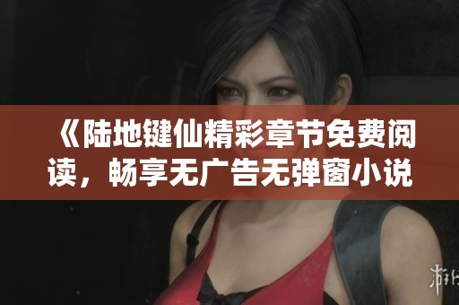 《陆地键仙精彩章节免费阅读，畅享无广告无弹窗小说体验》