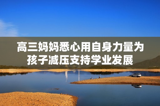 高三妈妈悉心用自身力量为孩子减压支持学业发展