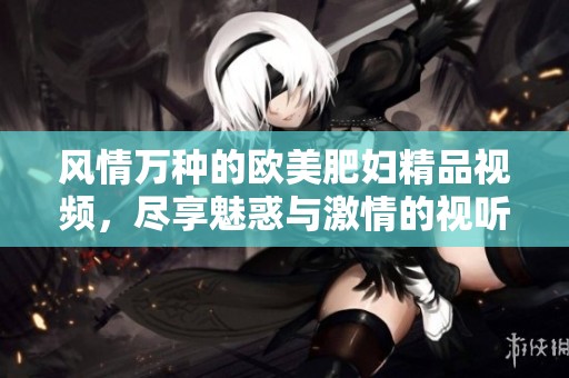 风情万种的欧美肥妇精品视频，尽享魅惑与激情的视听盛宴