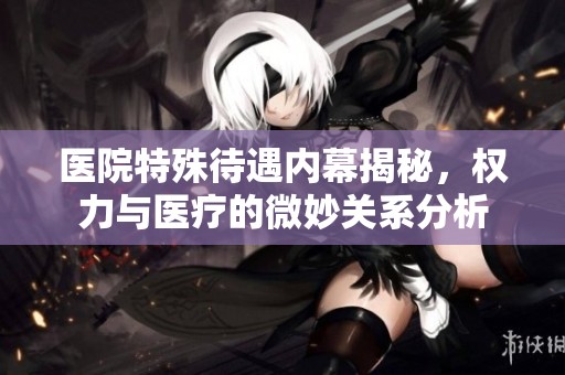 医院特殊待遇内幕揭秘，权力与医疗的微妙关系分析