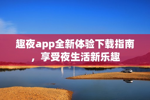 趣夜app全新体验下载指南，享受夜生活新乐趣