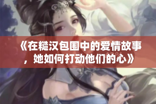 《在糙汉包围中的爱情故事，她如何打动他们的心》