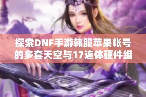 探索DNF手游韩服苹果帐号的多套天空与17连体硬件组合秘籍