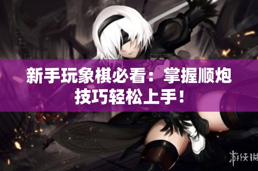 新手玩象棋必看：掌握顺炮技巧轻松上手！
