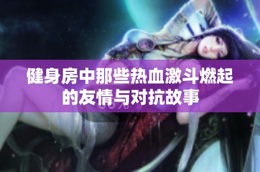 健身房中那些热血激斗燃起的友情与对抗故事