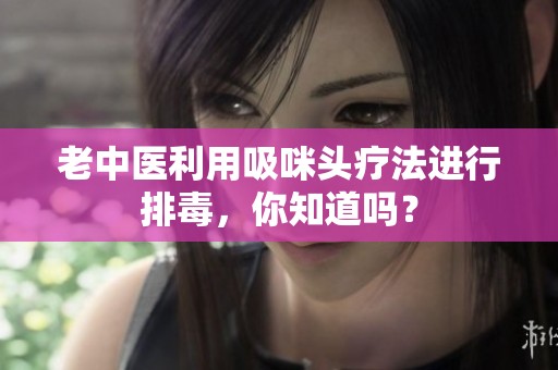 老中医利用吸咪头疗法进行排毒，你知道吗？