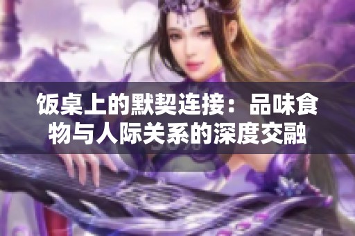 饭桌上的默契连接：品味食物与人际关系的深度交融