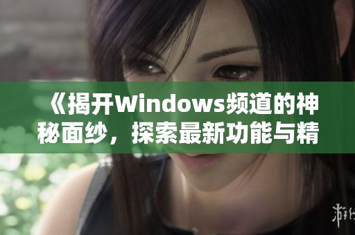 《揭开Windows频道的神秘面纱，探索最新功能与精彩内容》