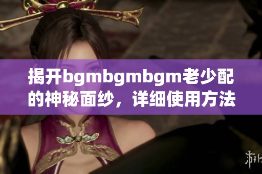 揭开bgmbgmbgm老少配的神秘面纱，详细使用方法大揭秘