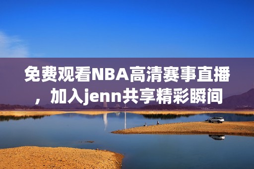 免费观看NBA高清赛事直播，加入jenn共享精彩瞬间