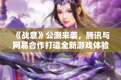 《战意》公测来袭，腾讯与网易合作打造全新游戏体验！