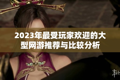 2023年最受玩家欢迎的大型网游推荐与比较分析