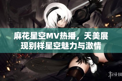 麻花星空MV热播，天美展现别样星空魅力与激情