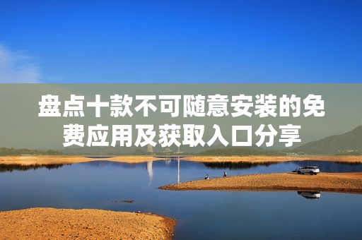盘点十款不可随意安装的免费应用及获取入口分享