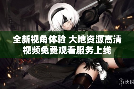 全新视角体验 大地资源高清视频免费观看服务上线