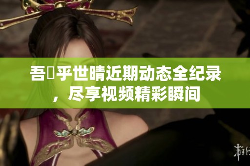 吾峠乎世晴近期动态全纪录，尽享视频精彩瞬间