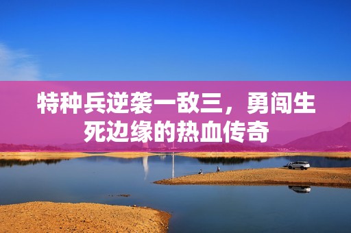 特种兵逆袭一敌三，勇闯生死边缘的热血传奇