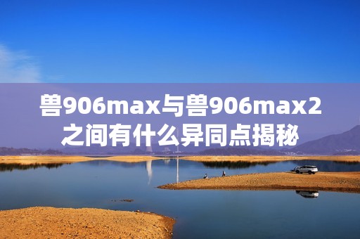 兽906max与兽906max2之间有什么异同点揭秘